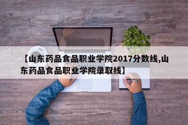【山东药品食品职业学院2017分数线,山东药品食品职业学院录取线】