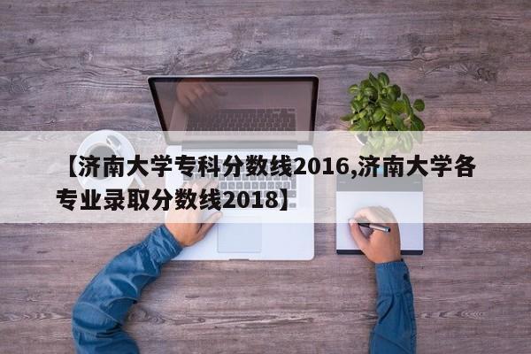 【济南大学专科分数线2016,济南大学各专业录取分数线2018】