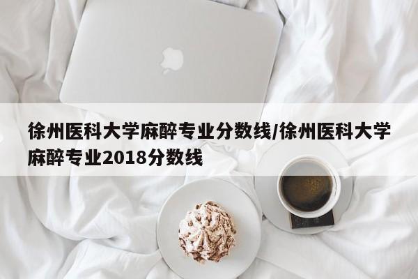 徐州医科大学麻醉专业分数线/徐州医科大学麻醉专业2018分数线