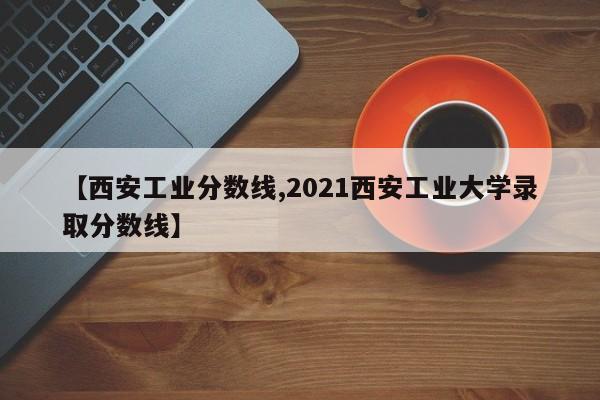 【西安工业分数线,2021西安工业大学录取分数线】