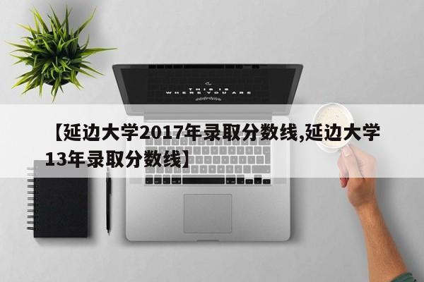 【延边大学2017年录取分数线,延边大学13年录取分数线】