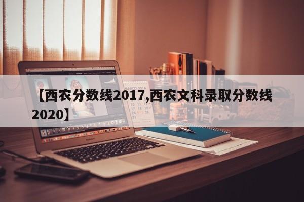 【西农分数线2017,西农文科录取分数线2020】