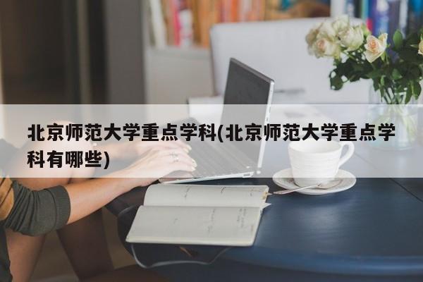 北京师范大学重点学科(北京师范大学重点学科有哪些)