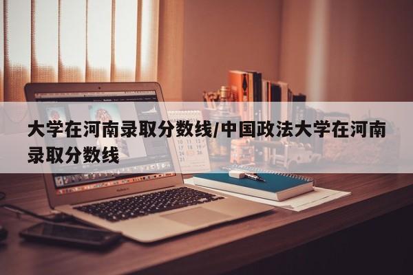 大学在河南录取分数线/中国政法大学在河南录取分数线
