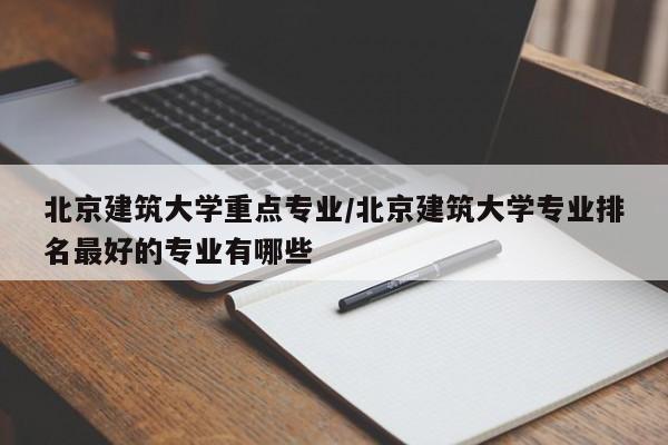北京建筑大学重点专业/北京建筑大学专业排名最好的专业有哪些