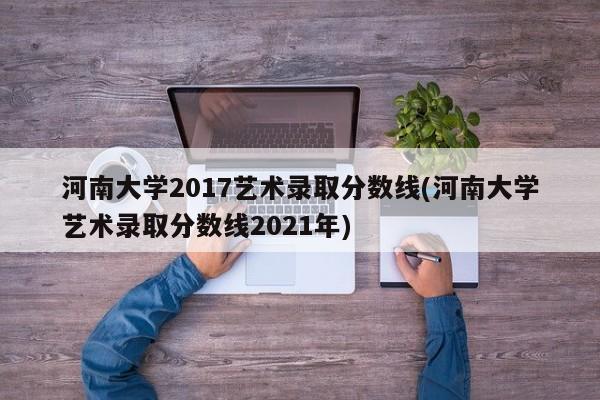 河南大学2017艺术录取分数线(河南大学艺术录取分数线2021年)