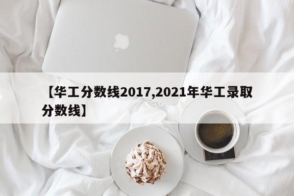 【华工分数线2017,2021年华工录取分数线】