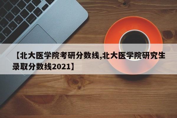 【北大医学院考研分数线,北大医学院研究生录取分数线2021】