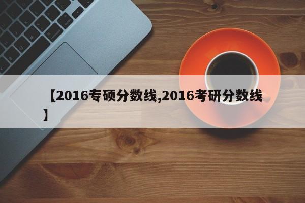 【2016专硕分数线,2016考研分数线】