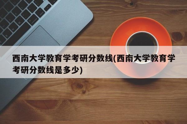 西南大学教育学考研分数线(西南大学教育学考研分数线是多少)