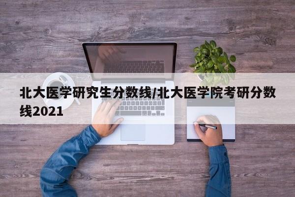 北大医学研究生分数线/北大医学院考研分数线2021