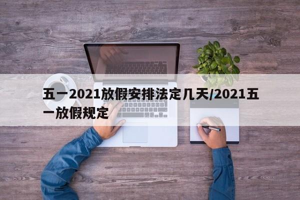 五一2021放假安排法定几天/2021五一放假规定