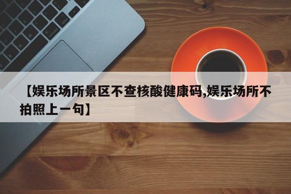 【娱乐场所景区不查核酸健康码,娱乐场所不拍照上一句】