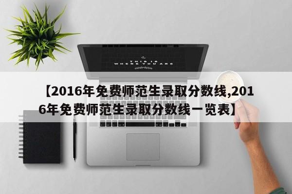 【2016年免费师范生录取分数线,2016年免费师范生录取分数线一览表】