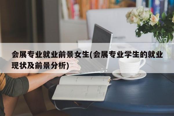 会展专业就业前景女生(会展专业学生的就业现状及前景分析)