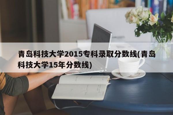 青岛科技大学2015专科录取分数线(青岛科技大学15年分数线)