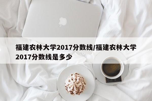 福建农林大学2017分数线/福建农林大学2017分数线是多少