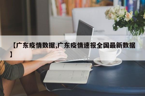 【广东疫情数据,广东疫情速报全国最新数据】