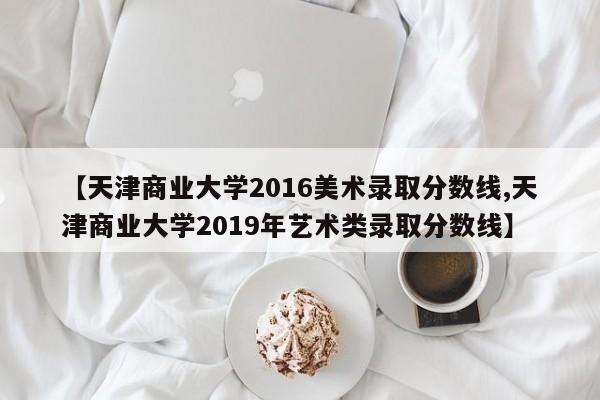 【天津商业大学2016美术录取分数线,天津商业大学2019年艺术类录取分数线】