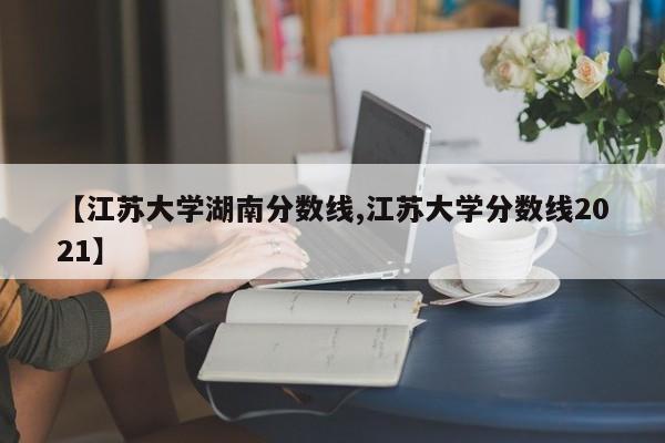 【江苏大学湖南分数线,江苏大学分数线2021】