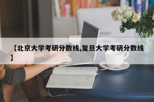 【北京大学考研分数线,复旦大学考研分数线】