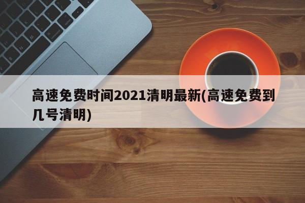 高速免费时间2021清明最新(高速免费到几号清明)
