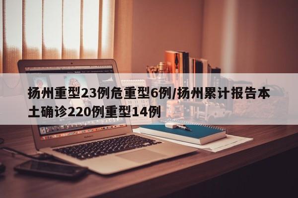 扬州重型23例危重型6例/扬州累计报告本土确诊220例重型14例