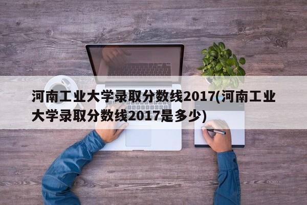 河南工业大学录取分数线2017(河南工业大学录取分数线2017是多少)
