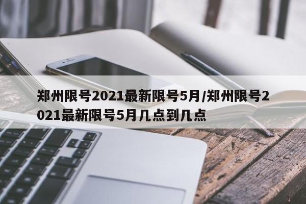 郑州限号2021最新限号5月/郑州限号2021最新限号5月几点到几点
