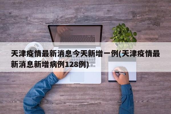 天津疫情最新消息今天新增一例(天津疫情最新消息新增病例128例)