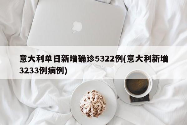 意大利单日新增确诊5322例(意大利新增3233例病例)