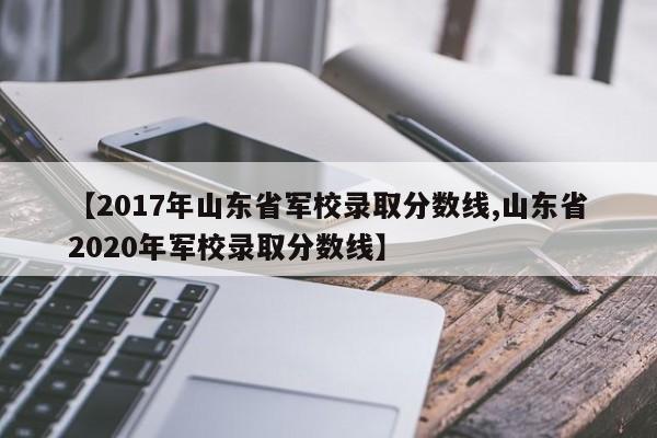 【2017年山东省军校录取分数线,山东省2020年军校录取分数线】