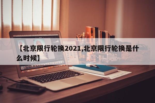【北京限行轮换2021,北京限行轮换是什么时候】