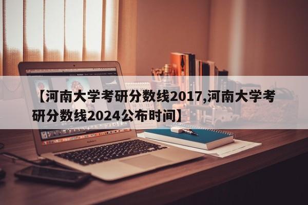 【河南大学考研分数线2017,河南大学考研分数线2024公布时间】
