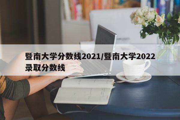 暨南大学分数线2021/暨南大学2022录取分数线