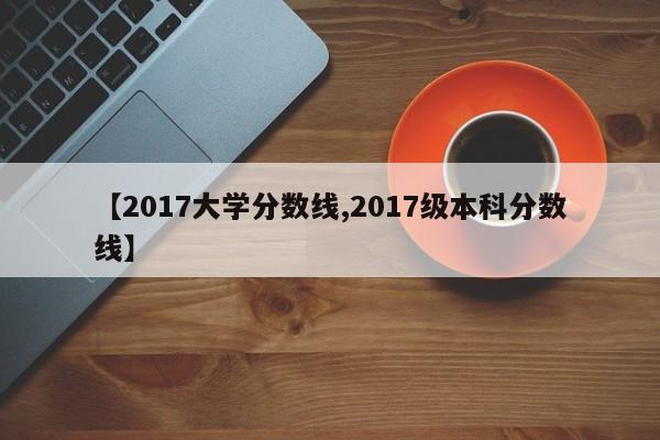 【2017大学分数线,2017级本科分数线】