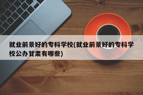 就业前景好的专科学校(就业前景好的专科学校公办甘肃有哪些)