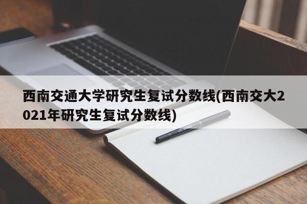 西南交通大学研究生复试分数线(西南交大2021年研究生复试分数线)