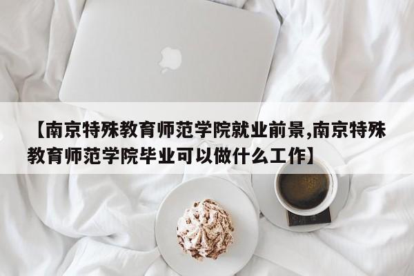 【南京特殊教育师范学院就业前景,南京特殊教育师范学院毕业可以做什么工作】