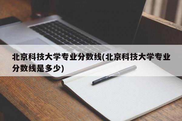 北京科技大学专业分数线(北京科技大学专业分数线是多少)