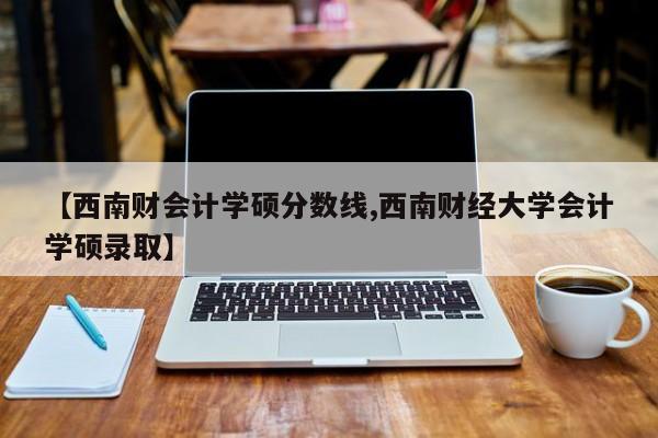 【西南财会计学硕分数线,西南财经大学会计学硕录取】
