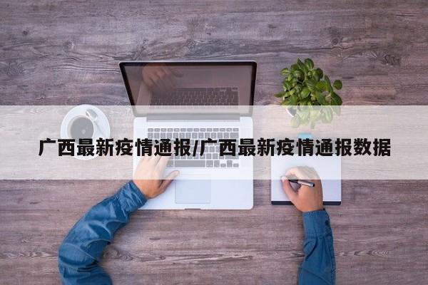 广西最新疫情通报/广西最新疫情通报数据