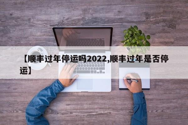 【顺丰过年停运吗2022,顺丰过年是否停运】