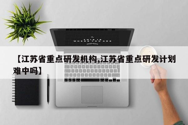【江苏省重点研发机构,江苏省重点研发计划难中吗】
