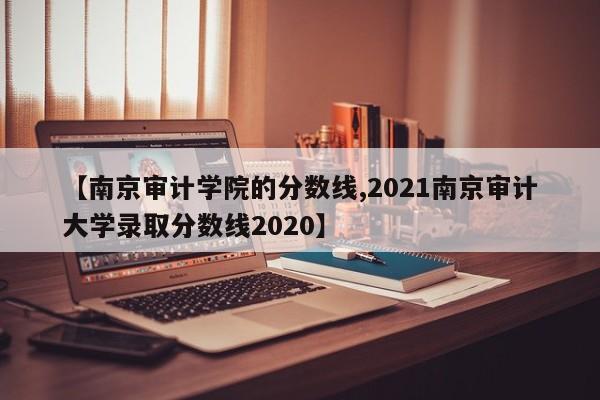 【南京审计学院的分数线,2021南京审计大学录取分数线2020】