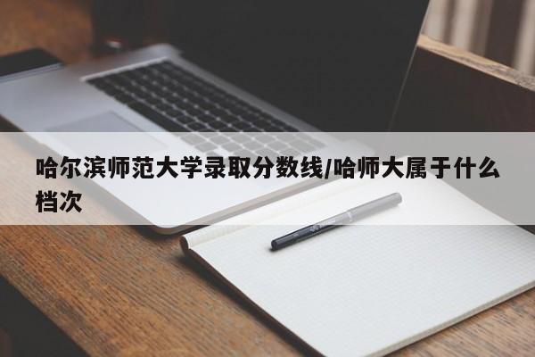 哈尔滨师范大学录取分数线/哈师大属于什么档次