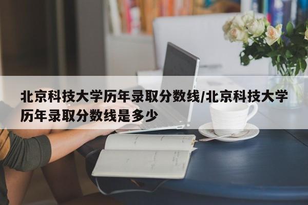 北京科技大学历年录取分数线/北京科技大学历年录取分数线是多少