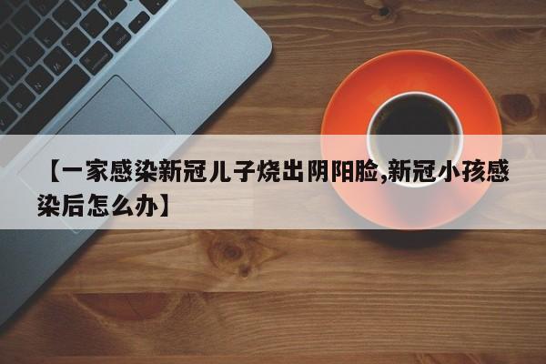 【一家感染新冠儿子烧出阴阳脸,新冠小孩感染后怎么办】