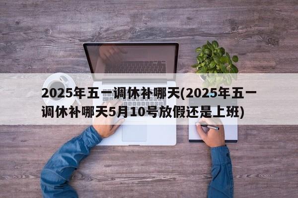2025年五一调休补哪天(2025年五一调休补哪天5月10号放假还是上班)