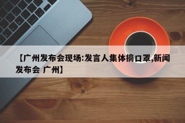 【广州发布会现场:发言人集体摘口罩,新闻发布会 广州】